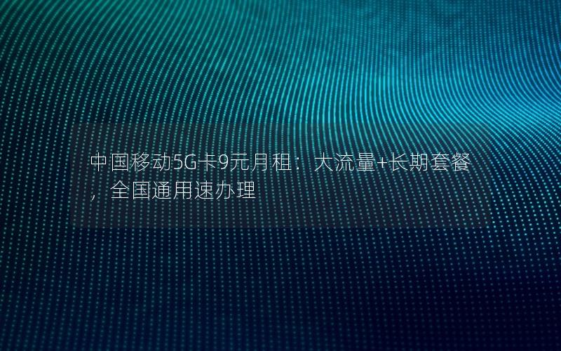 中国移动5G卡9元月租：大流量+长期套餐，全国通用速办理