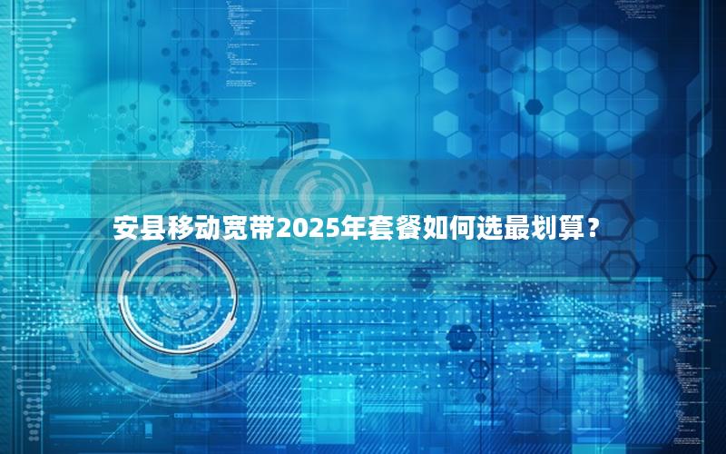 安县移动宽带2025年套餐如何选最划算？