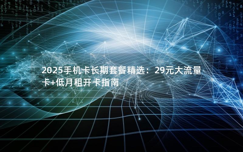 2025手机卡长期套餐精选：29元大流量卡+低月租开卡指南