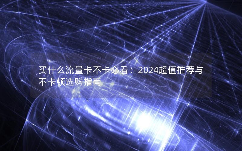 买什么流量卡不卡必看：2024超值推荐与不卡顿选购指南