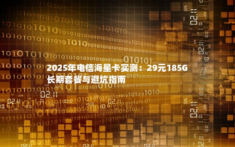 2025年电信海星卡实测：29元185G长期套餐与避坑指南