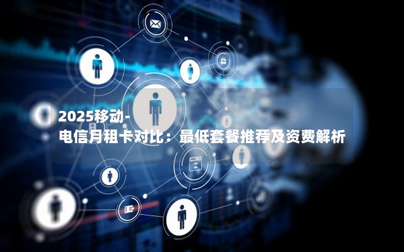 2025移动-电信月租卡对比：最低套餐推荐及资费解析