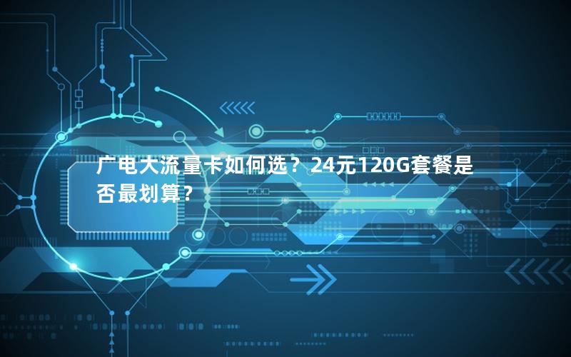 广电大流量卡如何选？24元120G套餐是否最划算？