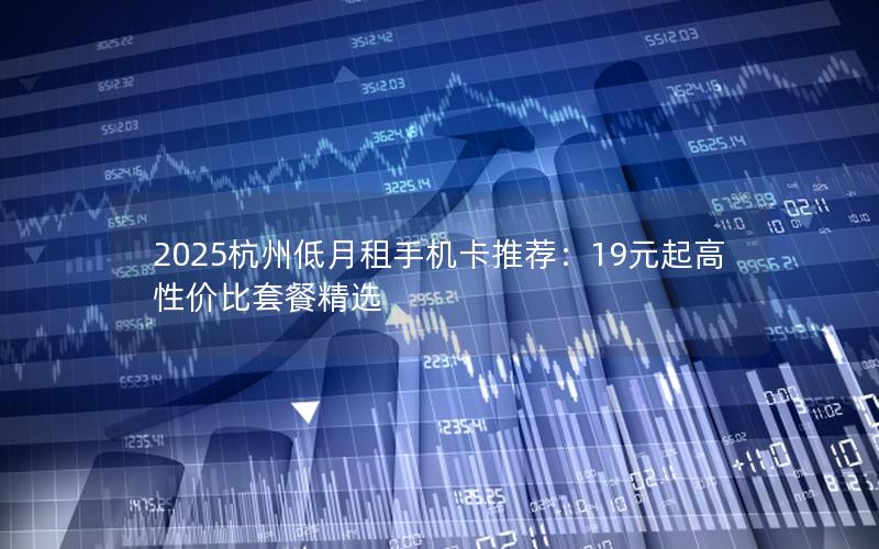 2025杭州低月租手机卡推荐：19元起高性价比套餐精选