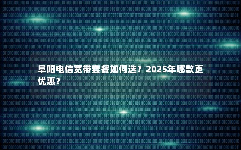 阜阳电信宽带套餐如何选？2025年哪款更优惠？