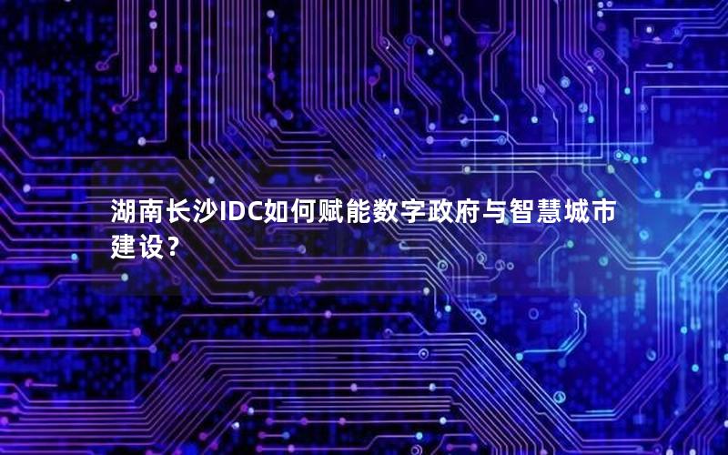 湖南长沙IDC如何赋能数字政府与智慧城市建设？