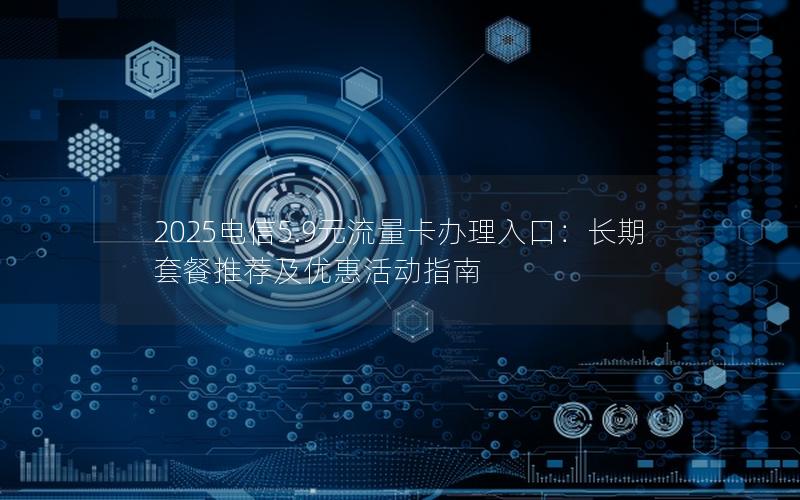 2025电信5.9元流量卡办理入口：长期套餐推荐及优惠活动指南