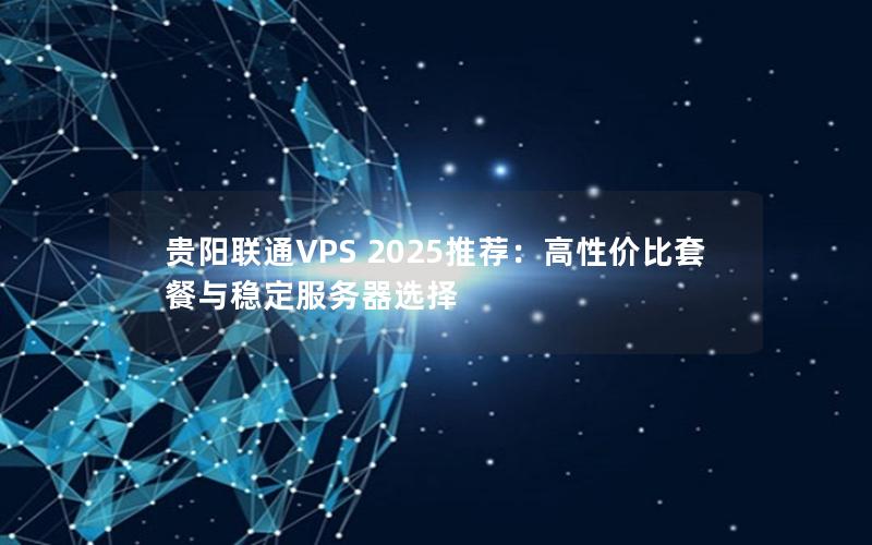 贵阳联通VPS 2025推荐：高性价比套餐与稳定服务器选择