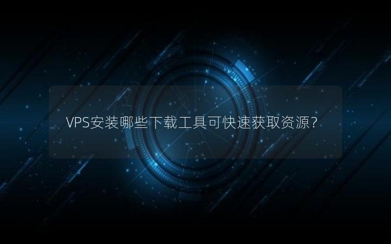 VPS安装哪些下载工具可快速获取资源？