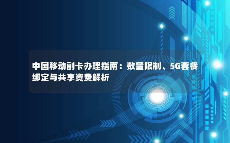 中国移动副卡办理指南：数量限制、5G套餐绑定与共享资费解析