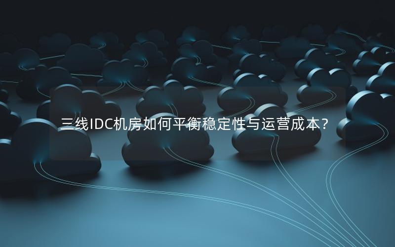 三线IDC机房如何平衡稳定性与运营成本？