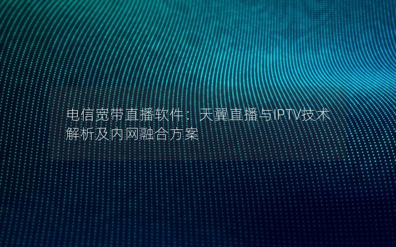 电信宽带直播软件：天翼直播与IPTV技术解析及内网融合方案