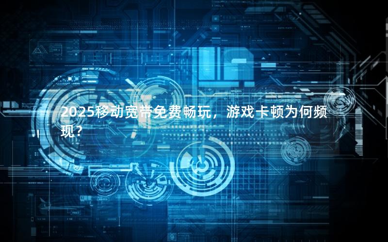 2025移动宽带免费畅玩，游戏卡顿为何频现？