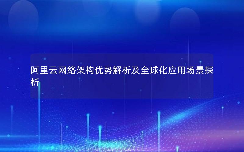 阿里云网络架构优势解析及全球化应用场景探析