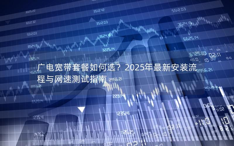 广电宽带套餐如何选？2025年最新安装流程与网速测试指南