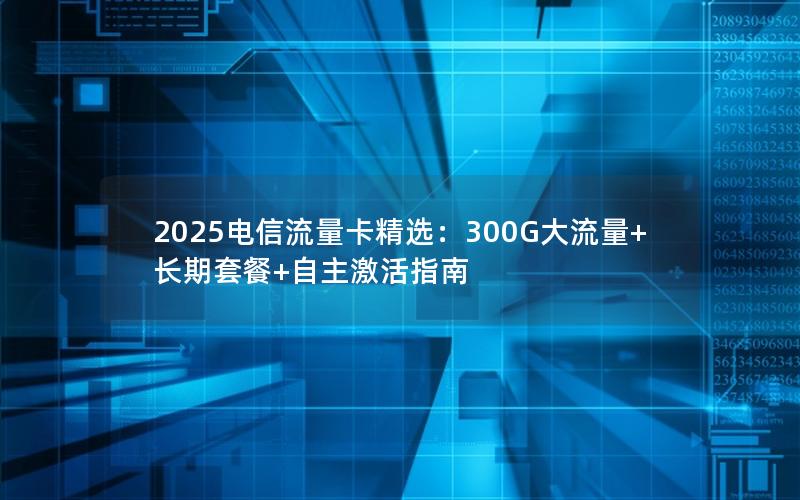 2025电信流量卡精选：300G大流量+长期套餐+自主激活指南