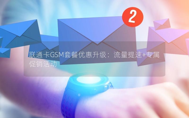 联通卡GSM套餐优惠升级：流量提速+专属促销活动