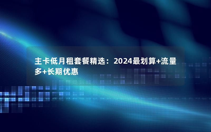 主卡低月租套餐精选：2024最划算+流量多+长期优惠