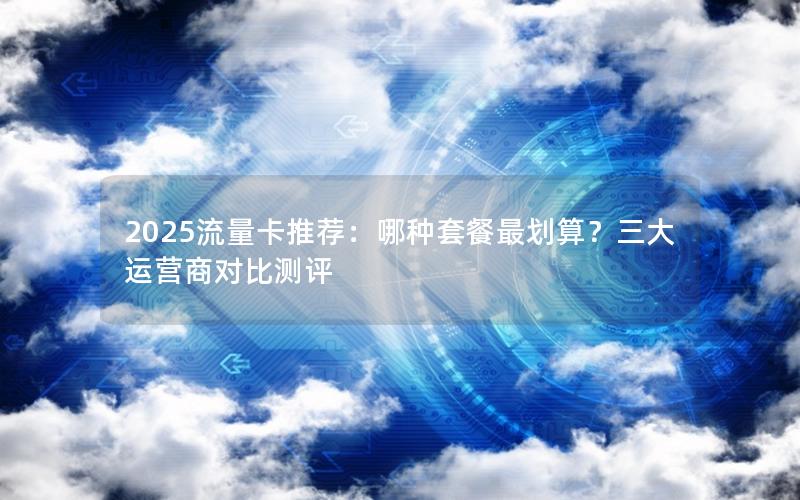 2025流量卡推荐：哪种套餐最划算？三大运营商对比测评