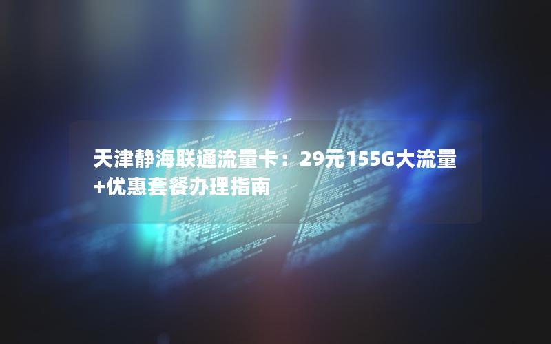 天津静海联通流量卡：29元155G大流量+优惠套餐办理指南