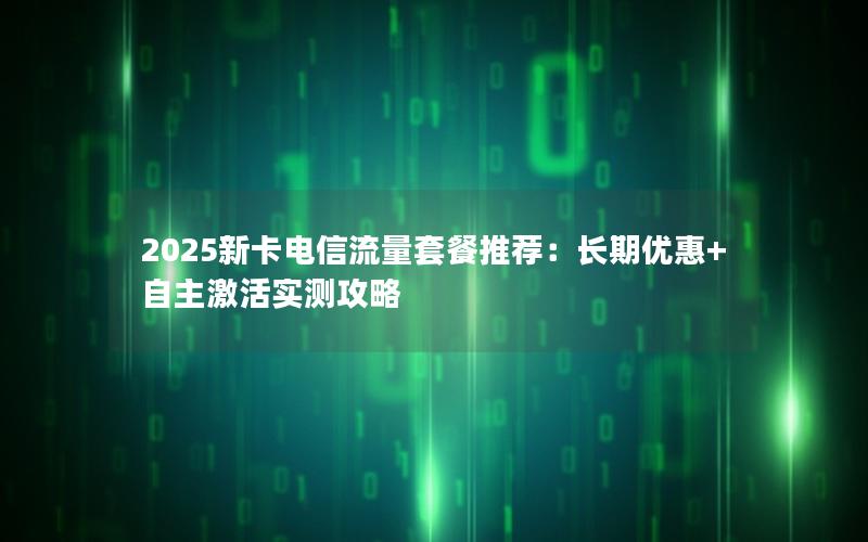 2025新卡电信流量套餐推荐：长期优惠+自主激活实测攻略