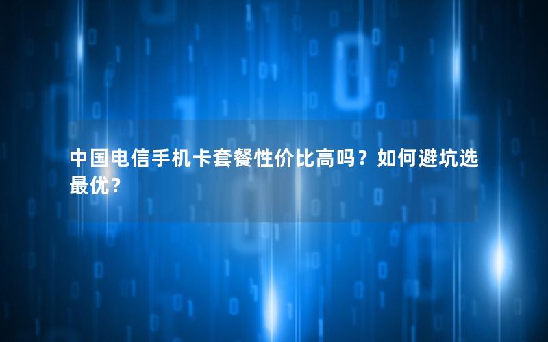 中国电信手机卡套餐性价比高吗？如何避坑选最优？