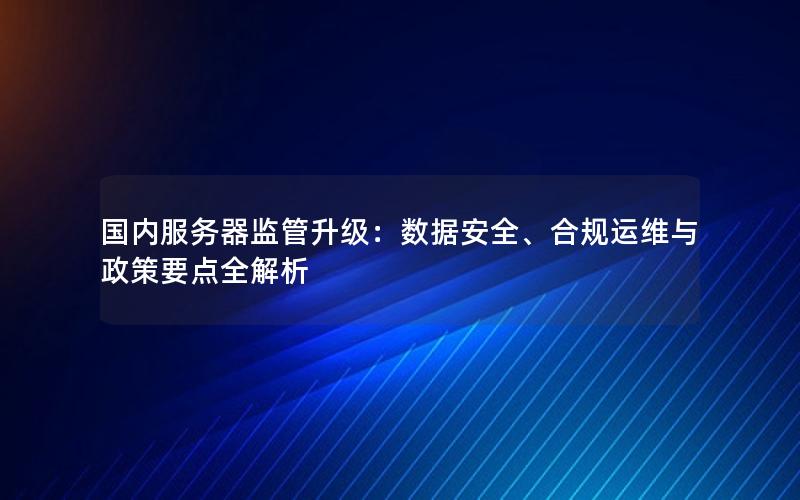 国内服务器监管升级：数据安全、合规运维与政策要点全解析