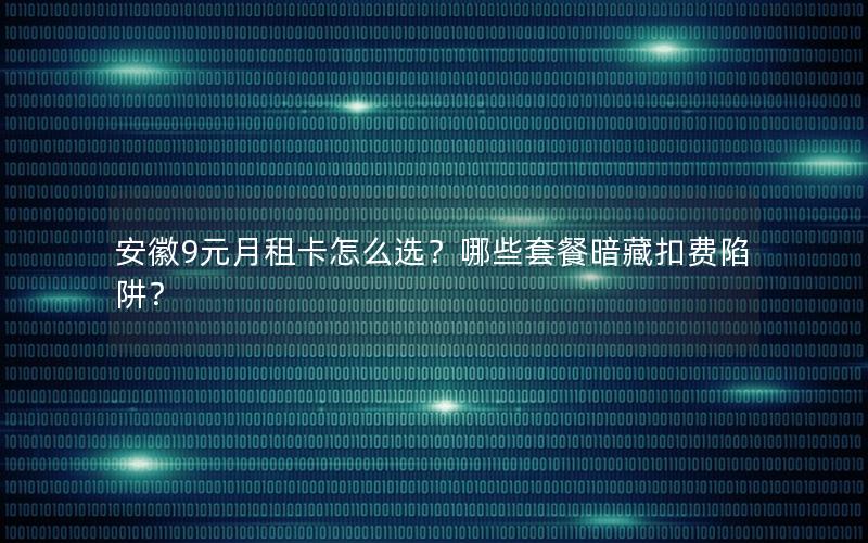 安徽9元月租卡怎么选？哪些套餐暗藏扣费陷阱？