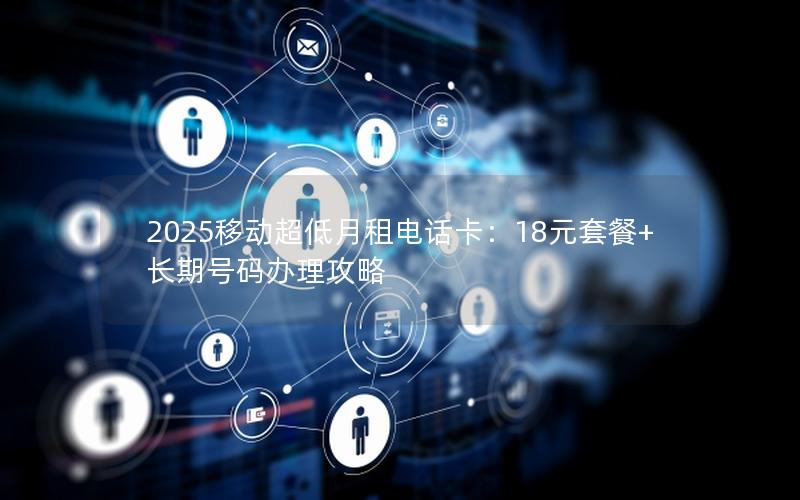 2025移动超低月租电话卡：18元套餐+长期号码办理攻略