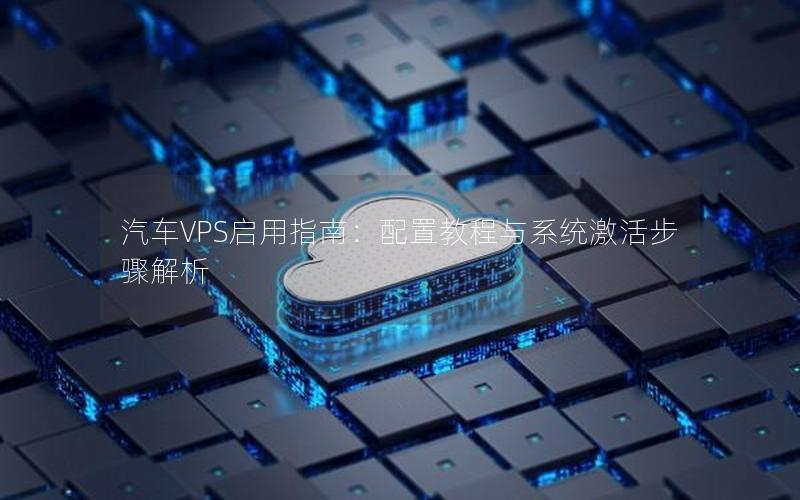 汽车VPS启用指南：配置教程与系统激活步骤解析