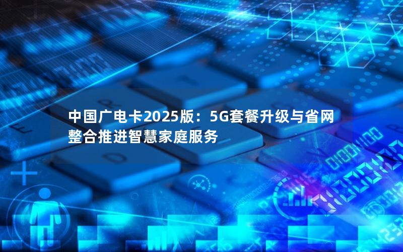 中国广电卡2025版：5G套餐升级与省网整合推进智慧家庭服务