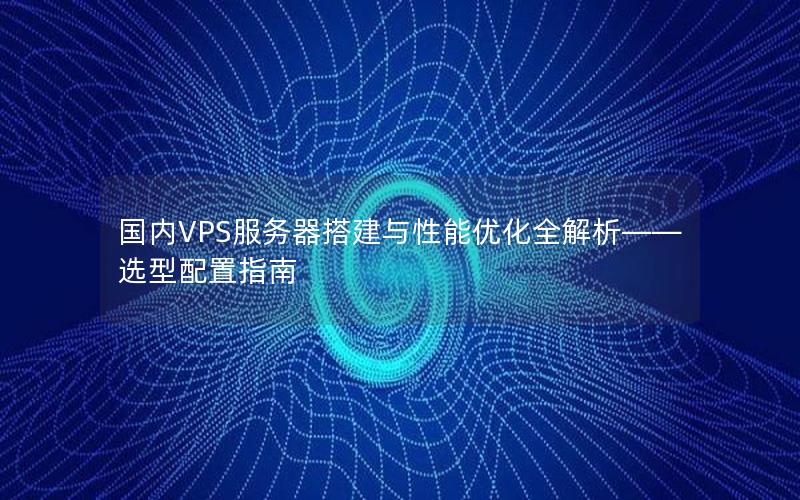 国内VPS服务器搭建与性能优化全解析——选型配置指南