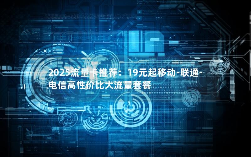 2025流量卡推荐：19元起移动-联通-电信高性价比大流量套餐