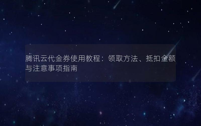 腾讯云代金券使用教程：领取方法、抵扣金额与注意事项指南