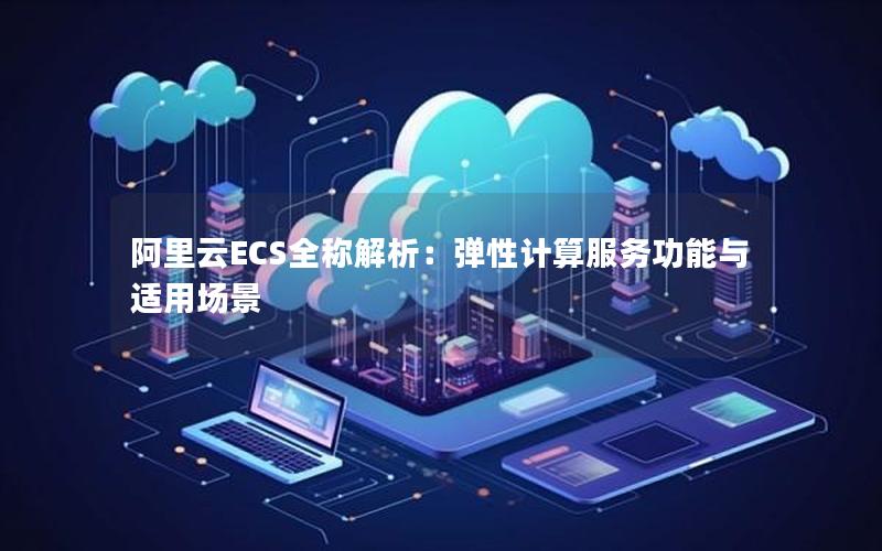 阿里云ECS全称解析：弹性计算服务功能与适用场景