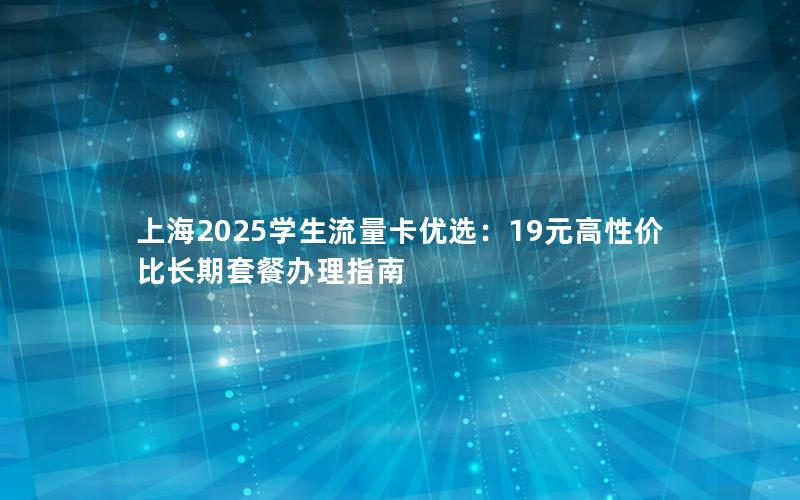 上海2025学生流量卡优选：19元高性价比长期套餐办理指南