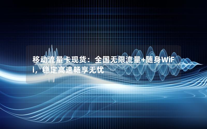 移动流量卡现货：全国无限流量+随身WiFi，稳定高速畅享无忧