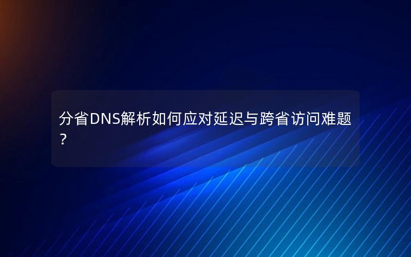 分省DNS解析如何应对延迟与跨省访问难题？