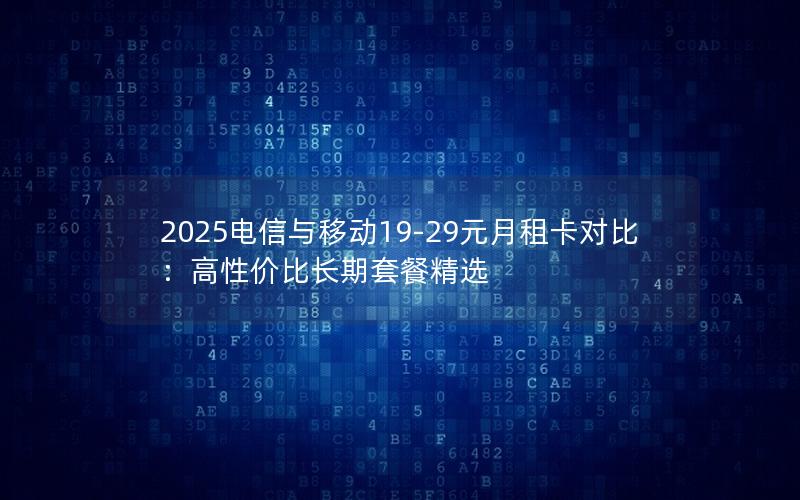 2025电信与移动19-29元月租卡对比：高性价比长期套餐精选