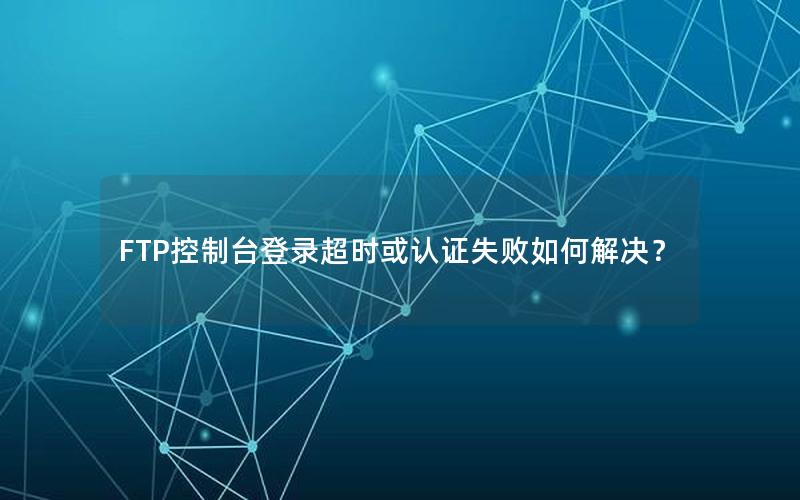 FTP控制台登录超时或认证失败如何解决？