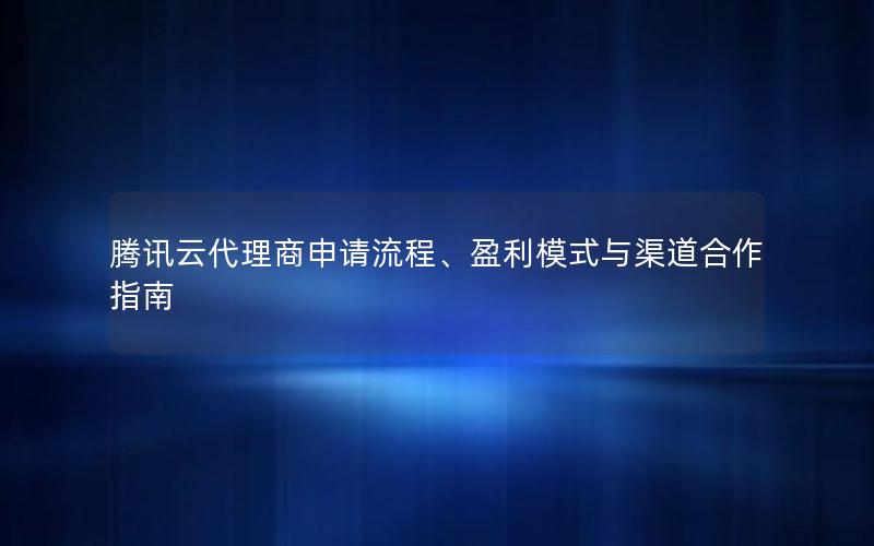 腾讯云代理商申请流程、盈利模式与渠道合作指南