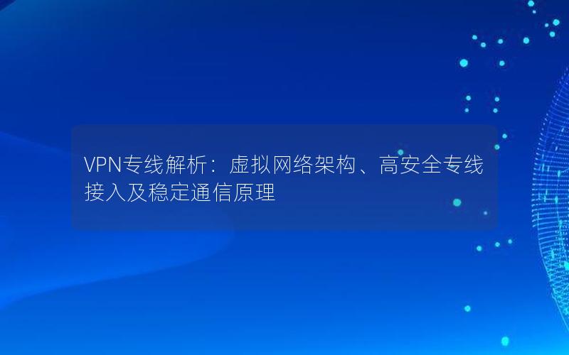 VPN专线解析：虚拟网络架构、高安全专线接入及稳定通信原理