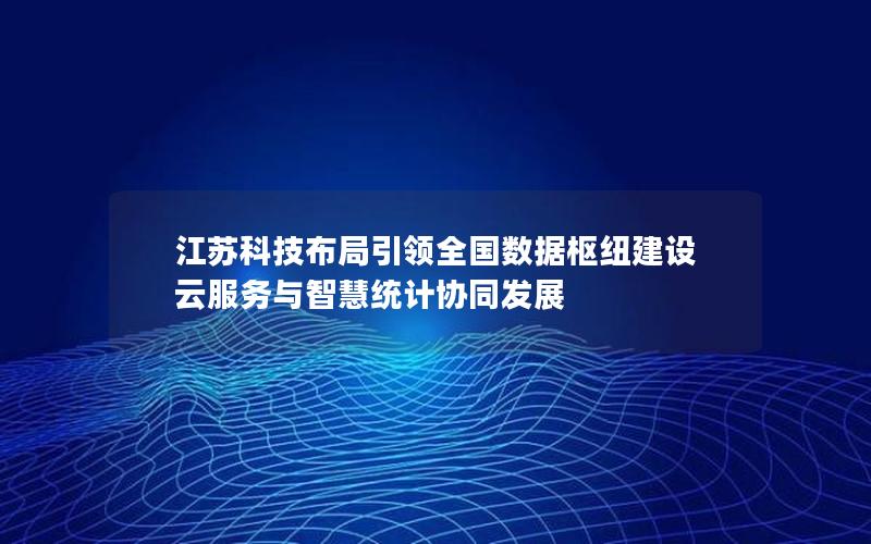 江苏科技布局引领全国数据枢纽建设 云服务与智慧统计协同发展