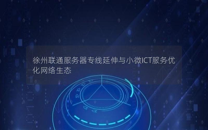 徐州联通服务器专线延伸与小微ICT服务优化网络生态