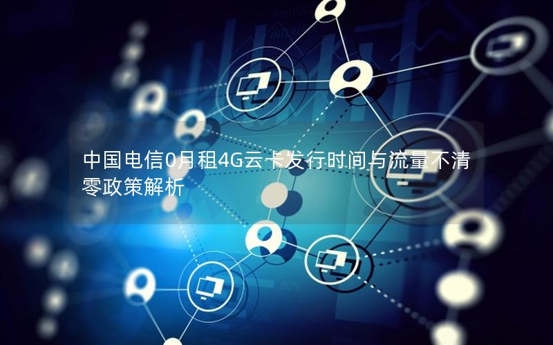 中国电信0月租4G云卡发行时间与流量不清零政策解析