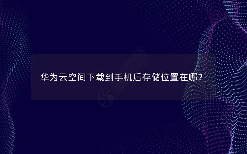 华为云空间下载到手机后存储位置在哪？