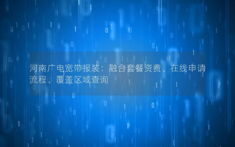 河南广电宽带报装：融合套餐资费、在线申请流程、覆盖区域查询