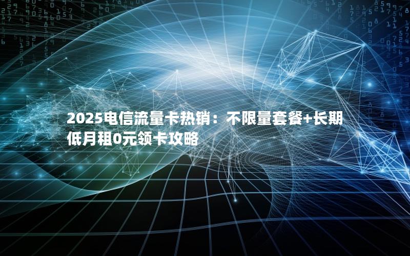 2025电信流量卡热销：不限量套餐+长期低月租0元领卡攻略