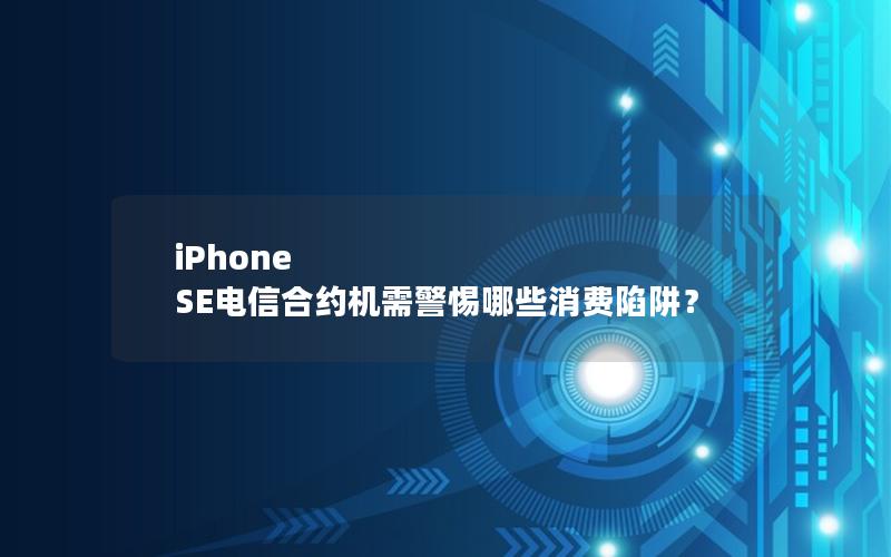 iPhone SE电信合约机需警惕哪些消费陷阱？