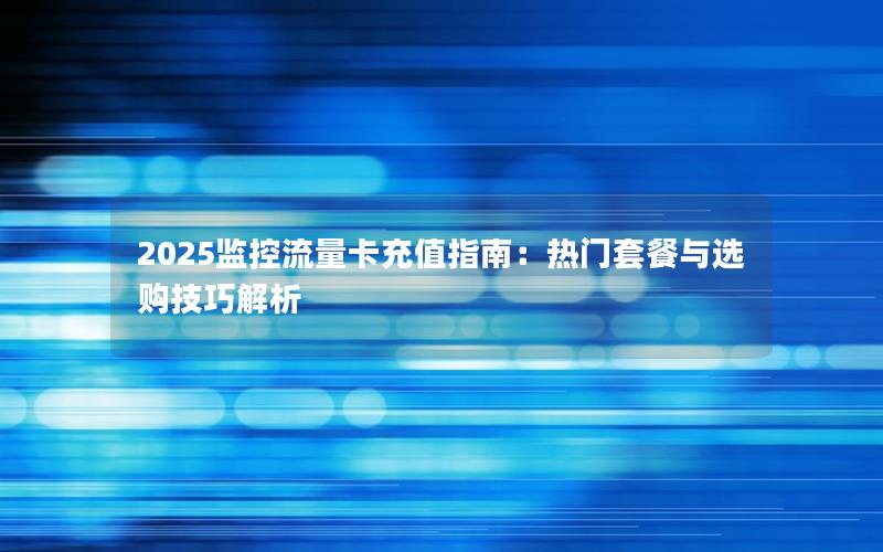 2025监控流量卡充值指南：热门套餐与选购技巧解析